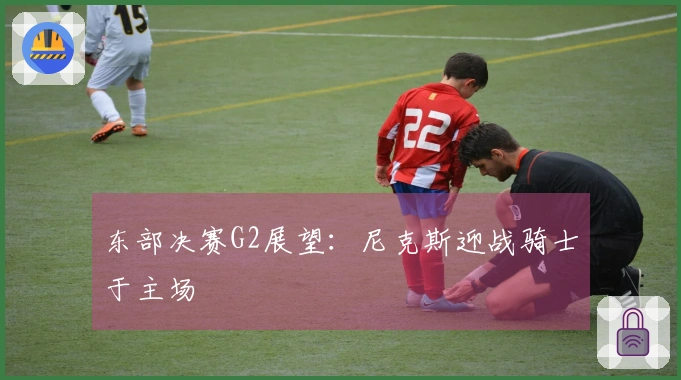 东部决赛G2展望：尼克斯迎战骑士于主场