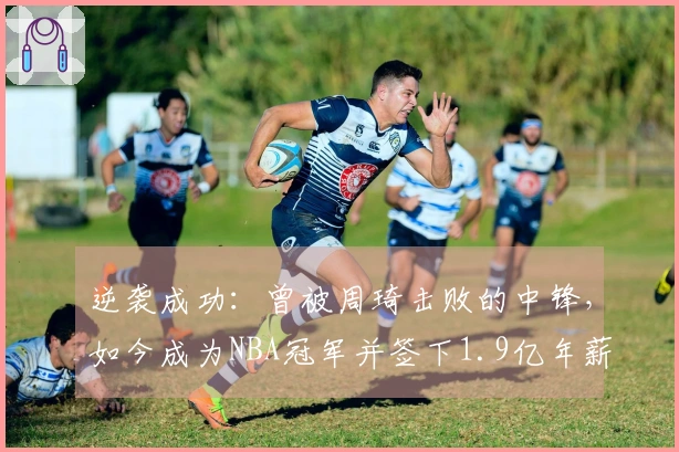 逆袭成功：曾被周琦击败的中锋，如今成为NBA冠军并签下1.9亿年薪