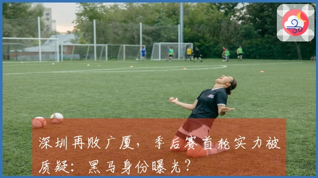 深圳再败广厦,季后赛首轮实力被质疑:黑马身份曝光?