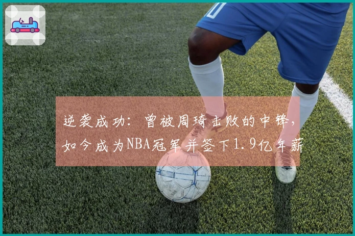 逆袭成功:曾被周琦击败的中锋,如今成为NBA冠军并签下1.9亿年薪